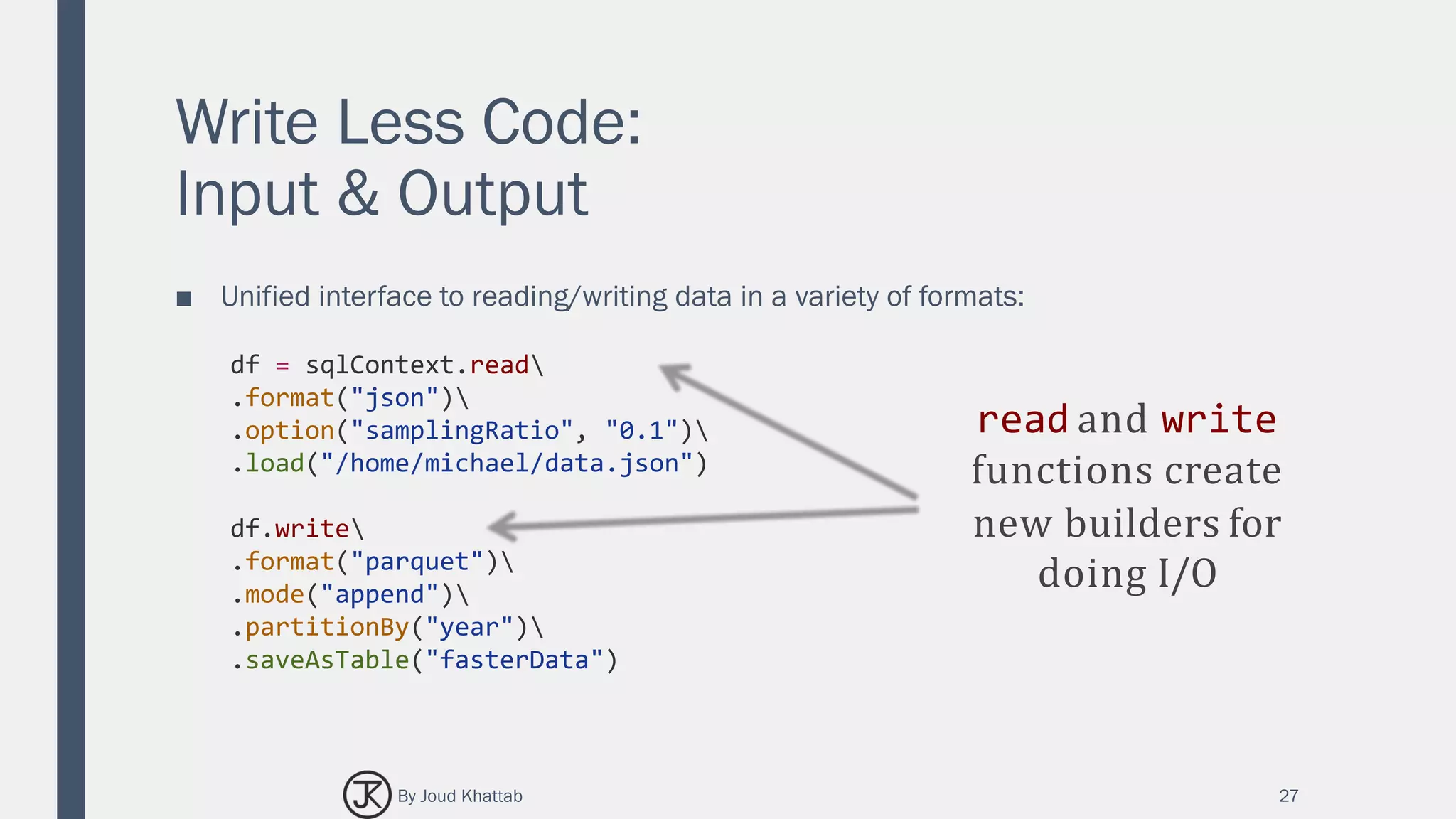Write Less Code:
Input & Output
■ Unified interface to reading/writing data in a variety of formats:
27
df = sqlContext.read
.format("json")
.option("samplingRatio", "0.1")
.load("/home/michael/data.json")
df.write
.format("parquet")
.mode("append")
.partitionBy("year")
.saveAsTable("fasterData")
read and write
functions create
new builders for
doing I/O
By Joud Khattab
 