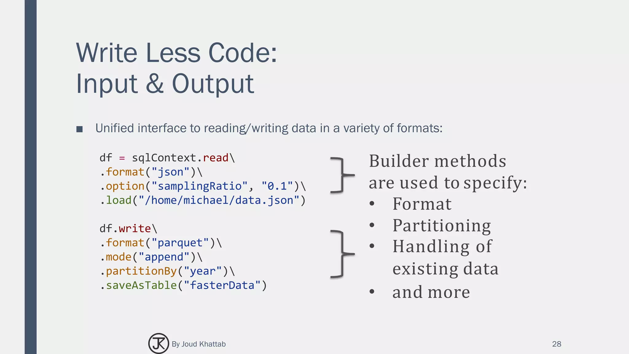 Write Less Code:
Input & Output
■ Unified interface to reading/writing data in a variety of formats:
28
df = sqlContext.read
.format("json")
.option("samplingRatio", "0.1")
.load("/home/michael/data.json")
df.write
.format("parquet")
.mode("append")
.partitionBy("year")
.saveAsTable("fasterData")
Builder methods
are used to specify:
• Format
• Partitioning
• Handling of
existing data
• and more
By Joud Khattab
 