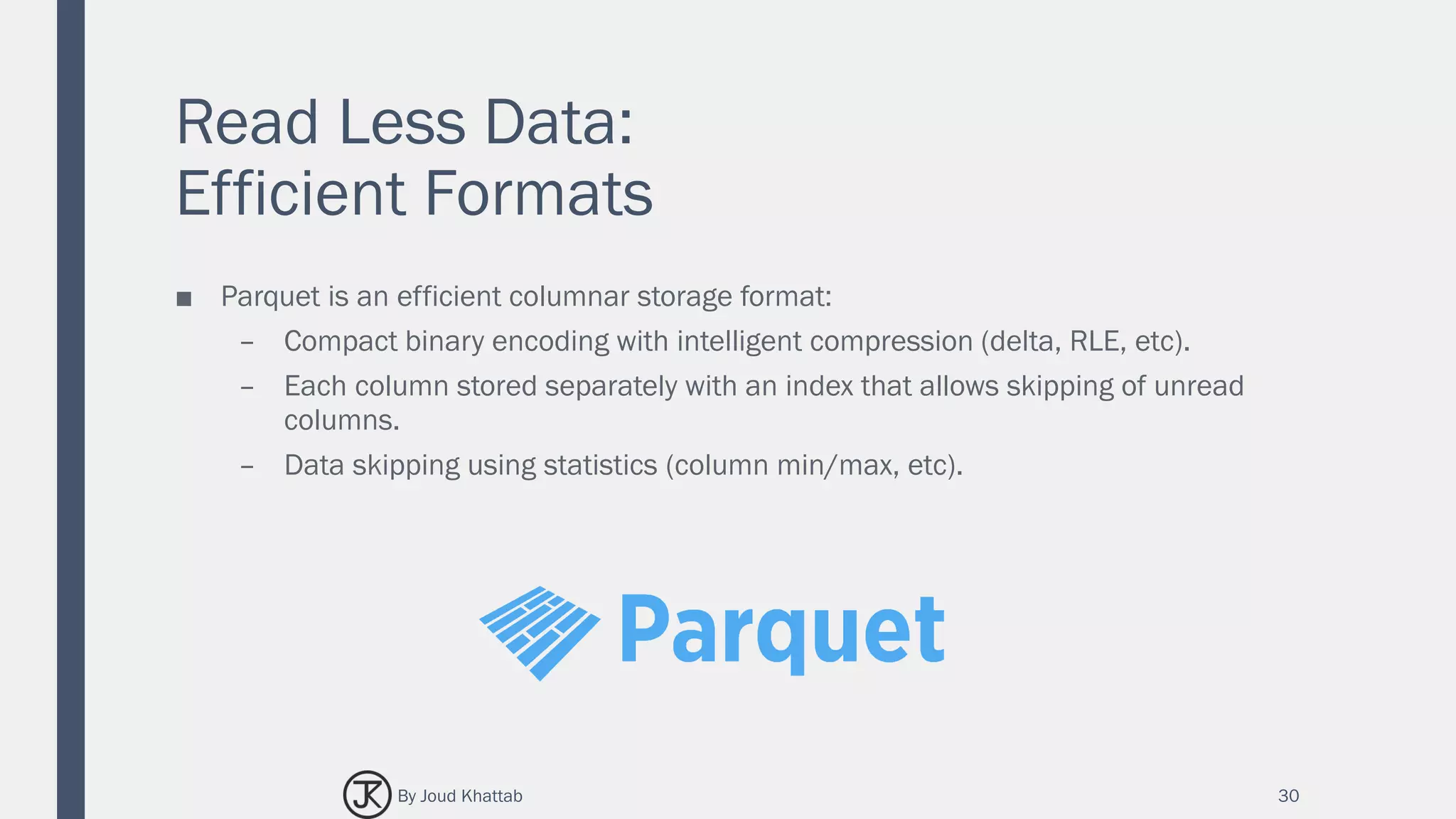 Read Less Data:
Efficient Formats
■ Parquet is an efficient columnar storage format:
– Compact binary encoding with intelligent compression (delta, RLE, etc).
– Each column stored separately with an index that allows skipping of unread
columns.
– Data skipping using statistics (column min/max, etc).
30By Joud Khattab
 