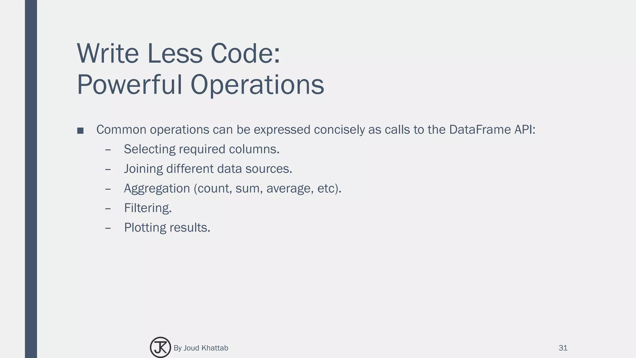 Write Less Code:
Powerful Operations
■ Common operations can be expressed concisely as calls to the DataFrame API:
– Selecting required columns.
– Joining different data sources.
– Aggregation (count, sum, average, etc).
– Filtering.
– Plotting results.
31By Joud Khattab
 