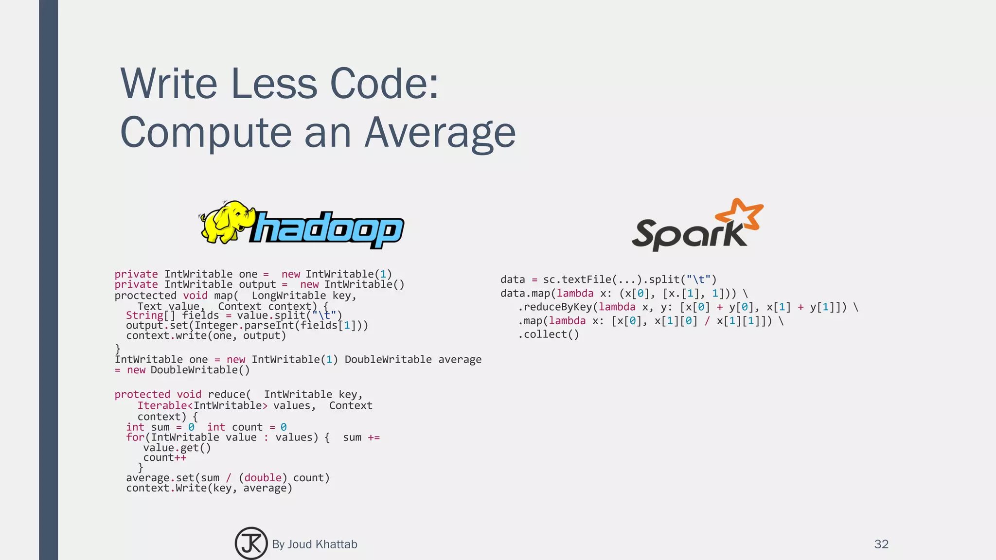 Write Less Code:
Compute an Average
32
private IntWritable one = new IntWritable(1)
private IntWritable output = new IntWritable()
proctected void map( LongWritable key,
Text value, Context context) {
String[] fields = value.split("t")
output.set(Integer.parseInt(fields[1]))
context.write(one, output)
}
IntWritable one = new IntWritable(1) DoubleWritable average
= new DoubleWritable()
protected void reduce( IntWritable key,
Iterable<IntWritable> values, Context
context) {
int sum = 0 int count = 0
for(IntWritable value : values) { sum +=
value.get()
count++
}
average.set(sum / (double) count)
context.Write(key, average)
data = sc.textFile(...).split("t")
data.map(lambda x: (x[0], [x.[1], 1])) 
.reduceByKey(lambda x, y: [x[0] + y[0], x[1] + y[1]]) 
.map(lambda x: [x[0], x[1][0] / x[1][1]]) 
.collect()
By Joud Khattab
 