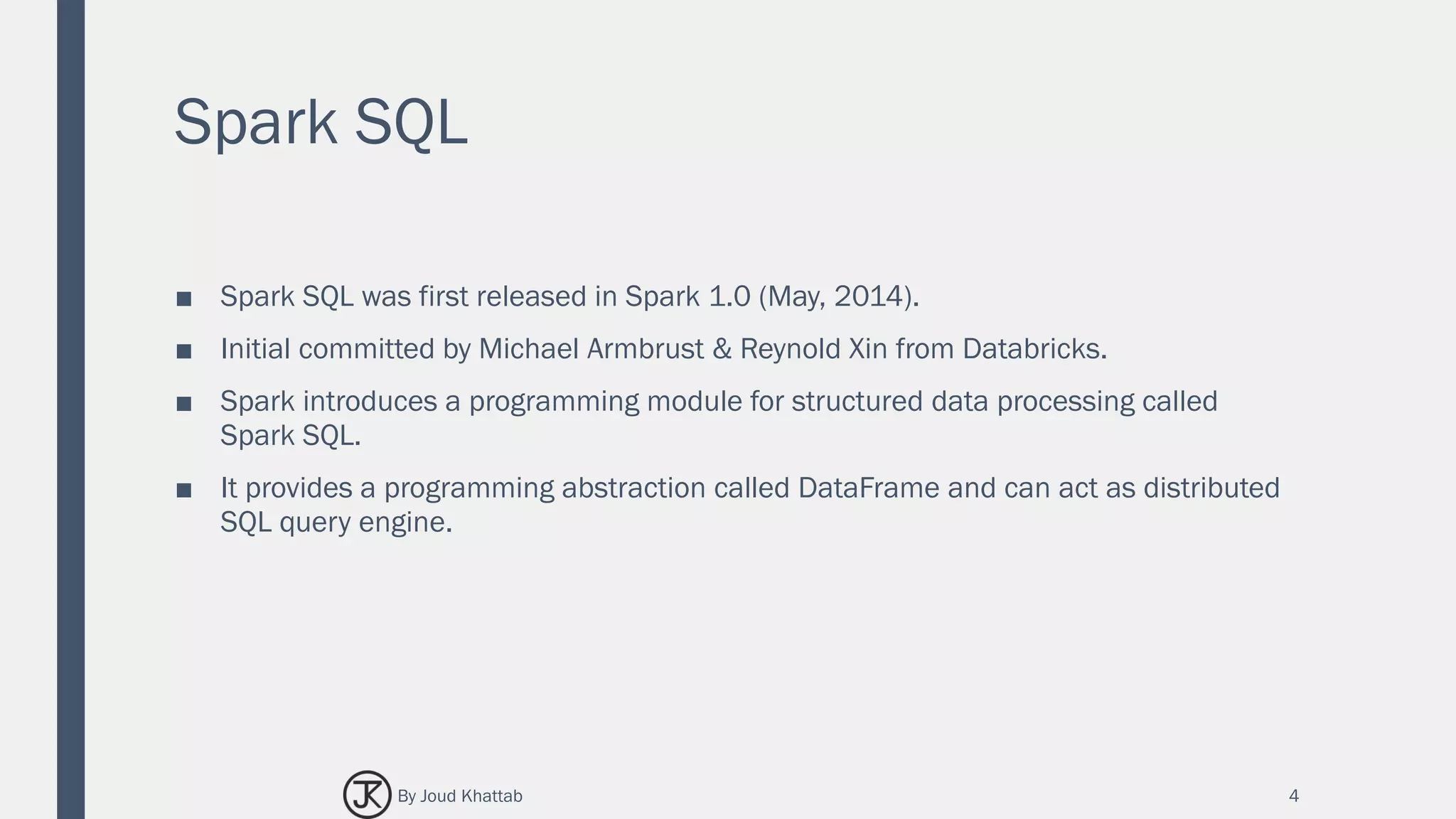 Spark SQL
■ Spark SQL was first released in Spark 1.0 (May, 2014).
■ Initial committed by Michael Armbrust & Reynold Xin from Databricks.
■ Spark introduces a programming module for structured data processing called
Spark SQL.
■ It provides a programming abstraction called DataFrame and can act as distributed
SQL query engine.
4By Joud Khattab
 