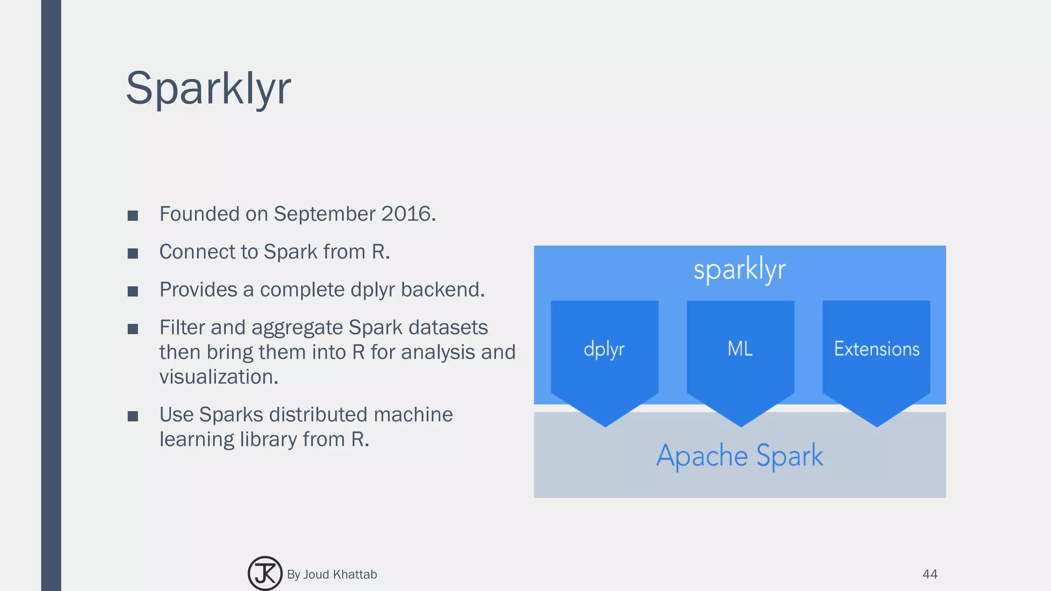 Sparklyr
■ Founded on September 2016.
■ Connect to Spark from R.
■ Provides a complete dplyr backend.
■ Filter and aggregate Spark datasets
then bring them into R for analysis and
visualization.
■ Use Sparks distributed machine
learning library from R.
44By Joud Khattab
 