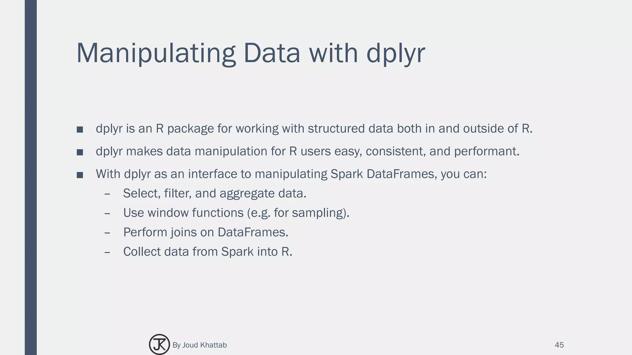 Manipulating Data with dplyr
■ dplyr is an R package for working with structured data both in and outside of R.
■ dplyr makes data manipulation for R users easy, consistent, and performant.
■ With dplyr as an interface to manipulating Spark DataFrames, you can:
– Select, filter, and aggregate data.
– Use window functions (e.g. for sampling).
– Perform joins on DataFrames.
– Collect data from Spark into R.
45By Joud Khattab
 