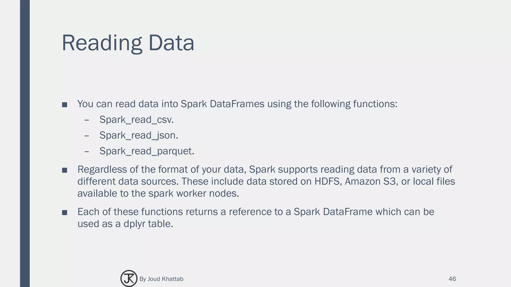 Reading Data
■ You can read data into Spark DataFrames using the following functions:
– Spark_read_csv.
– Spark_read_json.
– Spark_read_parquet.
■ Regardless of the format of your data, Spark supports reading data from a variety of
different data sources. These include data stored on HDFS, Amazon S3, or local files
available to the spark worker nodes.
■ Each of these functions returns a reference to a Spark DataFrame which can be
used as a dplyr table.
46By Joud Khattab
 
