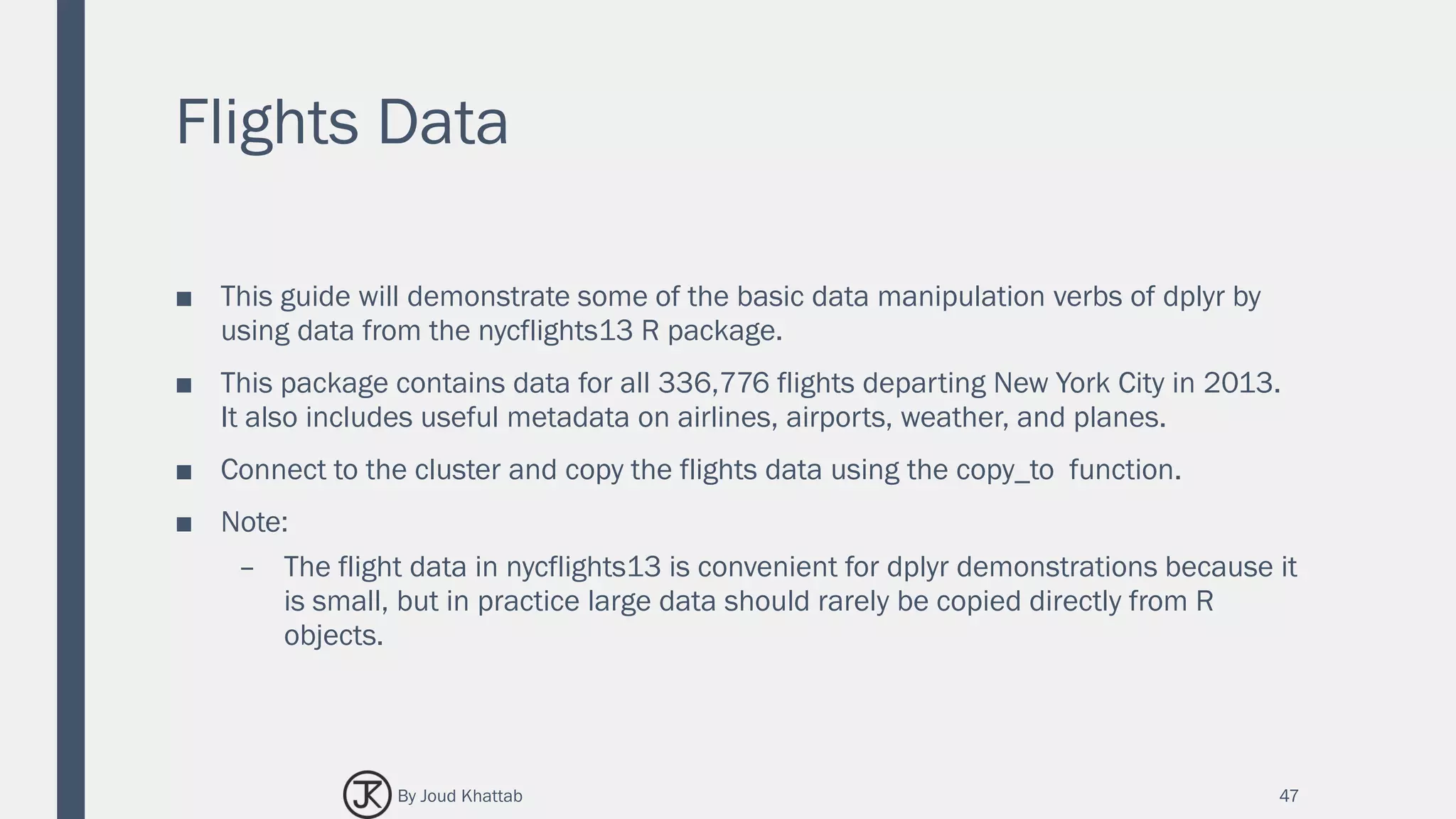 Flights Data
■ This guide will demonstrate some of the basic data manipulation verbs of dplyr by
using data from the nycflights13 R package.
■ This package contains data for all 336,776 flights departing New York City in 2013.
It also includes useful metadata on airlines, airports, weather, and planes.
■ Connect to the cluster and copy the flights data using the copy_to function.
■ Note:
– The flight data in nycflights13 is convenient for dplyr demonstrations because it
is small, but in practice large data should rarely be copied directly from R
objects.
47By Joud Khattab
 