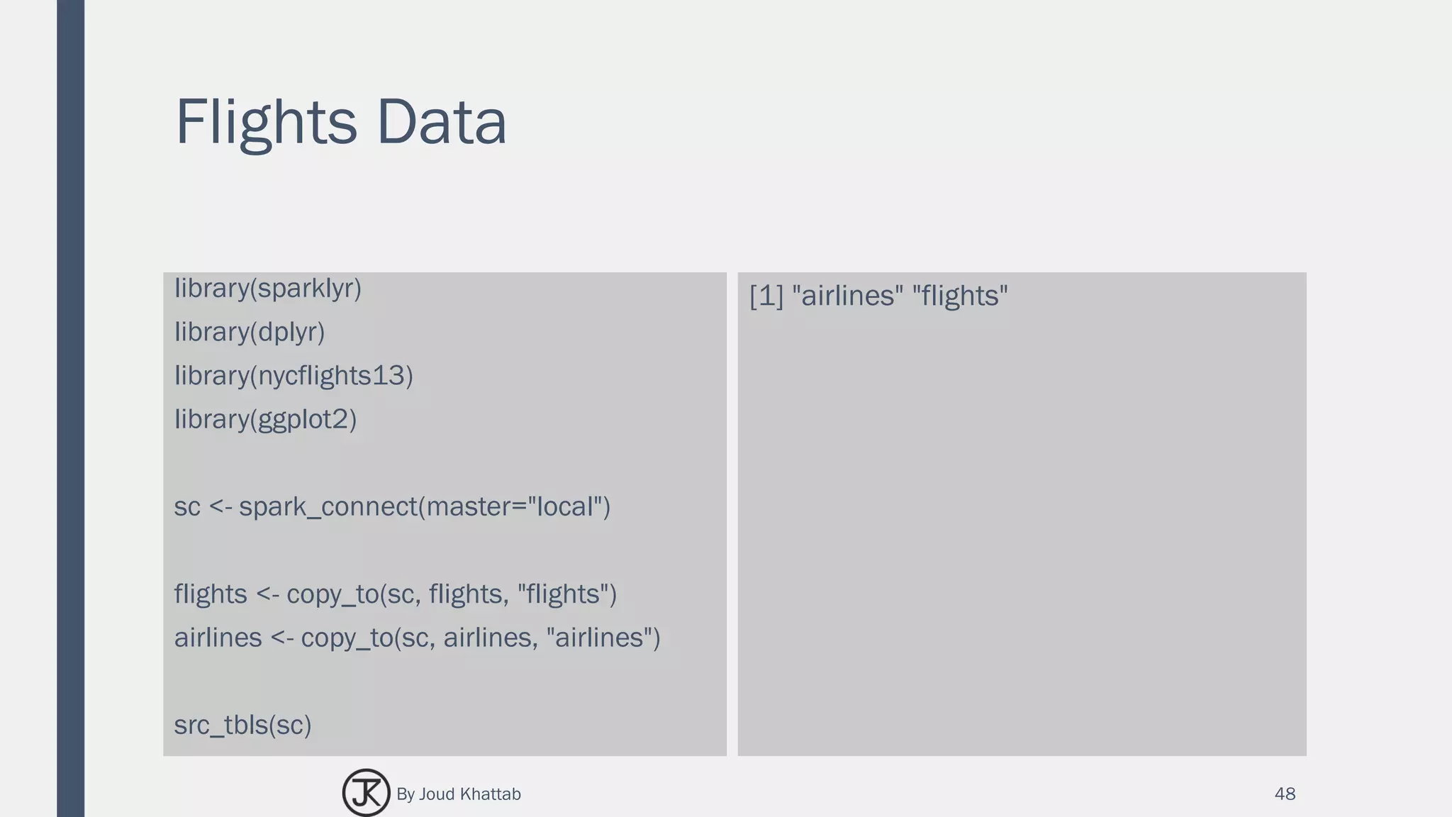 Flights Data
library(sparklyr)
library(dplyr)
library(nycflights13)
library(ggplot2)
sc <- spark_connect(master="local")
flights <- copy_to(sc, flights, "flights")
airlines <- copy_to(sc, airlines, "airlines")
src_tbls(sc)
[1] "airlines" "flights"
48By Joud Khattab
 
