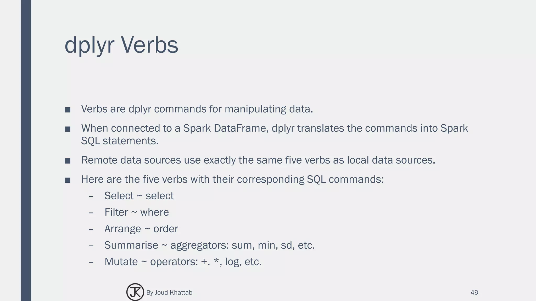 dplyr Verbs
■ Verbs are dplyr commands for manipulating data.
■ When connected to a Spark DataFrame, dplyr translates the commands into Spark
SQL statements.
■ Remote data sources use exactly the same five verbs as local data sources.
■ Here are the five verbs with their corresponding SQL commands:
– Select ~ select
– Filter ~ where
– Arrange ~ order
– Summarise ~ aggregators: sum, min, sd, etc.
– Mutate ~ operators: +. *, log, etc.
49By Joud Khattab
 