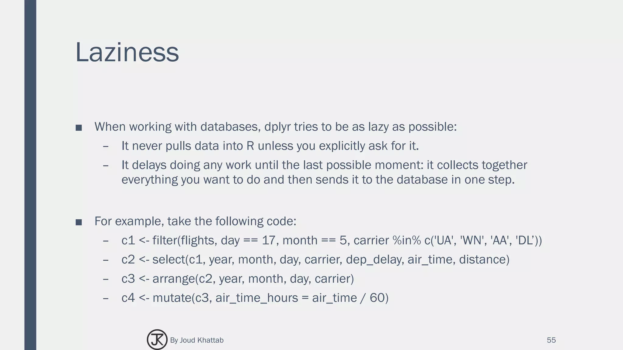 Laziness
■ When working with databases, dplyr tries to be as lazy as possible:
– It never pulls data into R unless you explicitly ask for it.
– It delays doing any work until the last possible moment: it collects together
everything you want to do and then sends it to the database in one step.
■ For example, take the following code:
– c1 <- filter(flights, day == 17, month == 5, carrier %in% c('UA', 'WN', 'AA', 'DL’))
– c2 <- select(c1, year, month, day, carrier, dep_delay, air_time, distance)
– c3 <- arrange(c2, year, month, day, carrier)
– c4 <- mutate(c3, air_time_hours = air_time / 60)
55By Joud Khattab
 