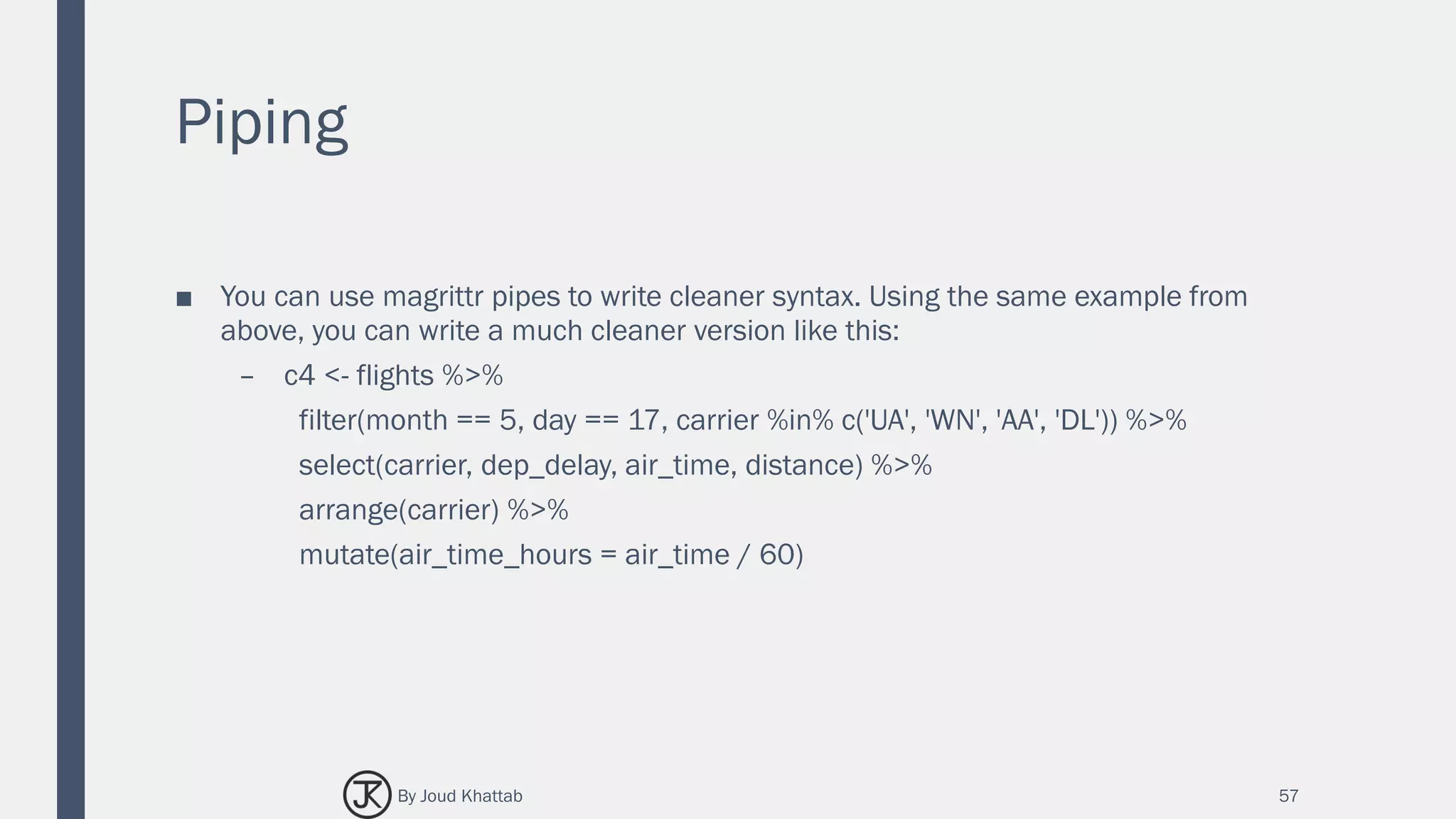 Piping
■ You can use magrittr pipes to write cleaner syntax. Using the same example from
above, you can write a much cleaner version like this:
– c4 <- flights %>%
filter(month == 5, day == 17, carrier %in% c('UA', 'WN', 'AA', 'DL')) %>%
select(carrier, dep_delay, air_time, distance) %>%
arrange(carrier) %>%
mutate(air_time_hours = air_time / 60)
57By Joud Khattab
 