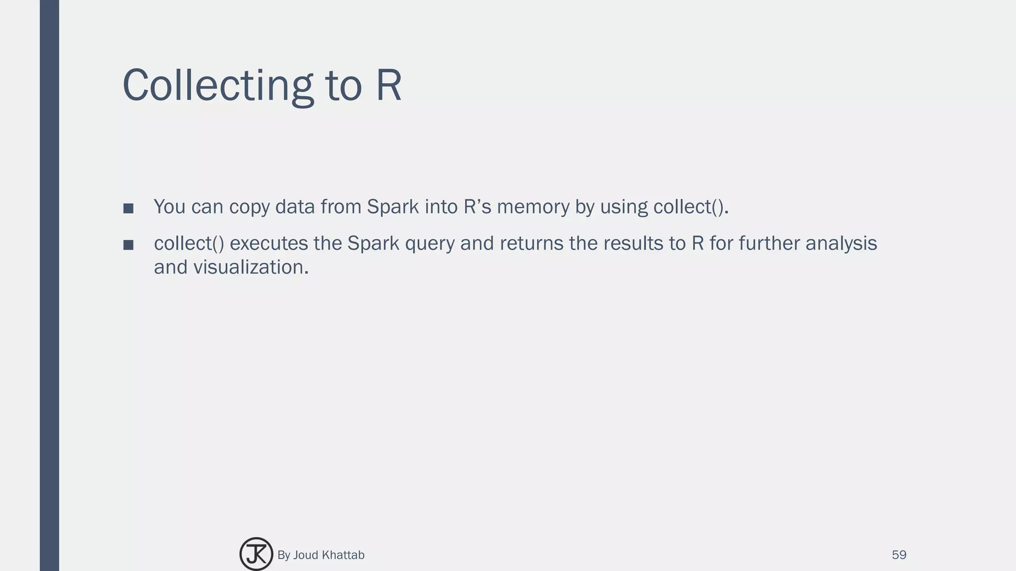 Collecting to R
■ You can copy data from Spark into R’s memory by using collect().
■ collect() executes the Spark query and returns the results to R for further analysis
and visualization.
59By Joud Khattab
 