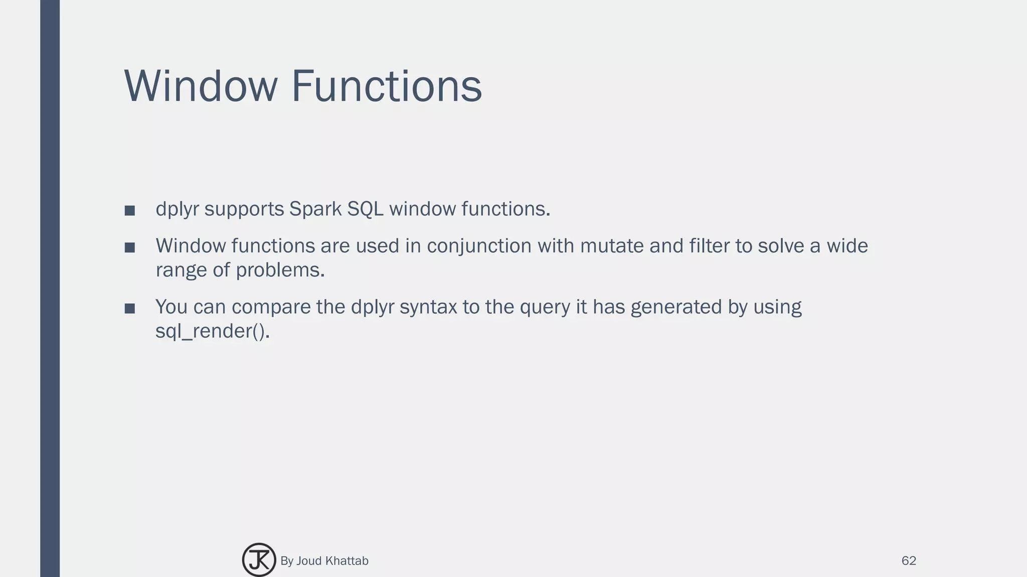 Window Functions
■ dplyr supports Spark SQL window functions.
■ Window functions are used in conjunction with mutate and filter to solve a wide
range of problems.
■ You can compare the dplyr syntax to the query it has generated by using
sql_render().
62By Joud Khattab
 
