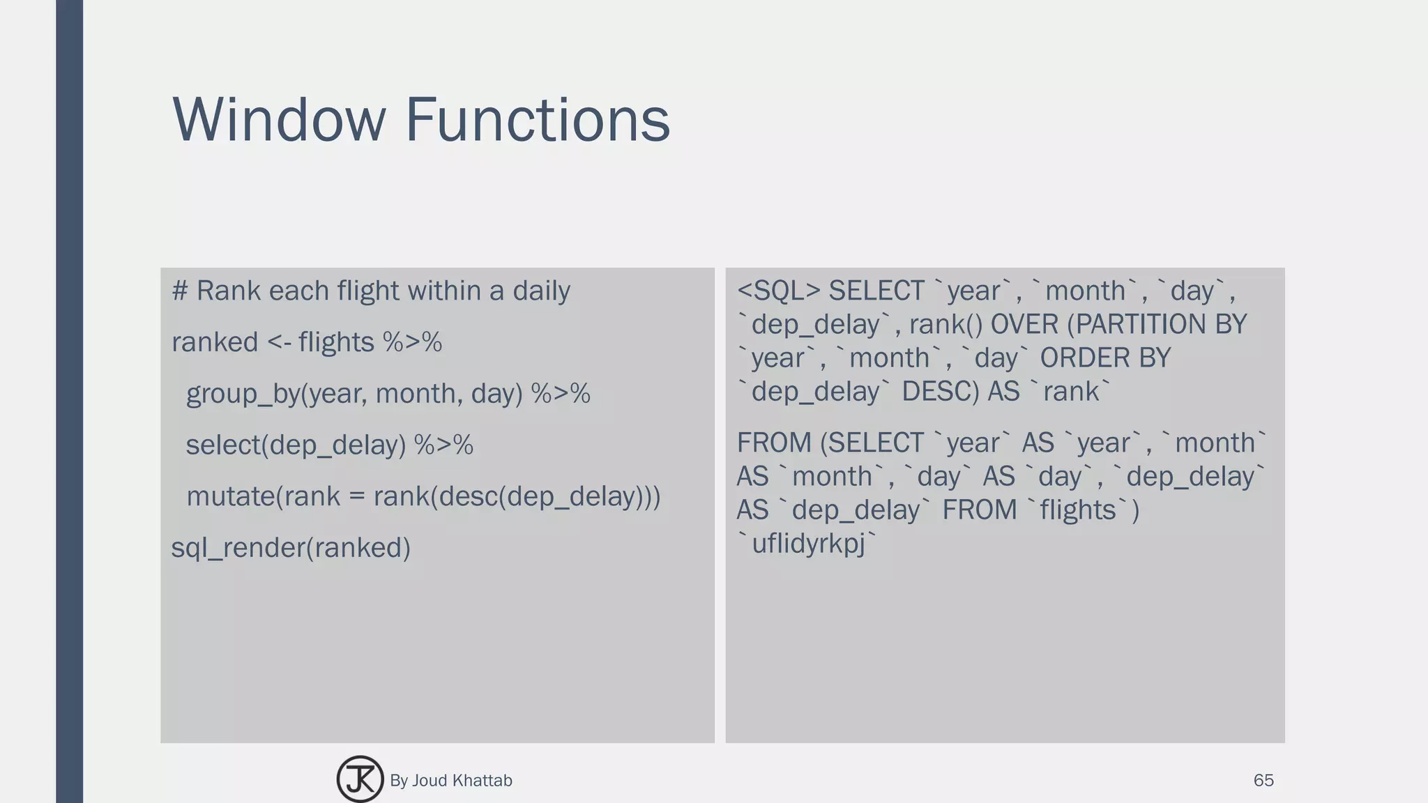 Window Functions
# Rank each flight within a daily
ranked <- flights %>%
group_by(year, month, day) %>%
select(dep_delay) %>%
mutate(rank = rank(desc(dep_delay)))
sql_render(ranked)
<SQL> SELECT `year`, `month`, `day`,
`dep_delay`, rank() OVER (PARTITION BY
`year`, `month`, `day` ORDER BY
`dep_delay` DESC) AS `rank`
FROM (SELECT `year` AS `year`, `month`
AS `month`, `day` AS `day`, `dep_delay`
AS `dep_delay` FROM `flights`)
`uflidyrkpj`
65By Joud Khattab
 