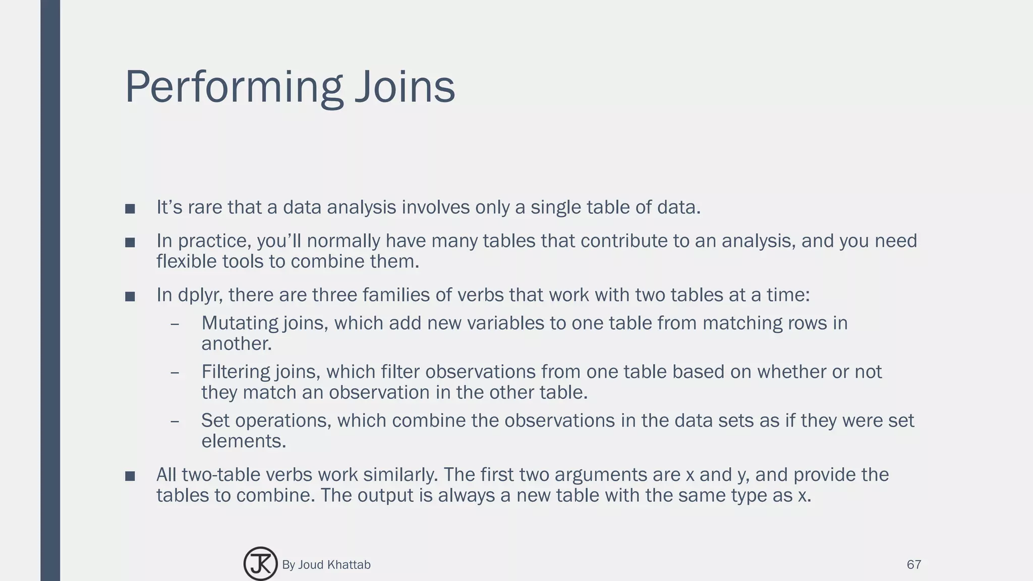 Performing Joins
■ It’s rare that a data analysis involves only a single table of data.
■ In practice, you’ll normally have many tables that contribute to an analysis, and you need
flexible tools to combine them.
■ In dplyr, there are three families of verbs that work with two tables at a time:
– Mutating joins, which add new variables to one table from matching rows in
another.
– Filtering joins, which filter observations from one table based on whether or not
they match an observation in the other table.
– Set operations, which combine the observations in the data sets as if they were set
elements.
■ All two-table verbs work similarly. The first two arguments are x and y, and provide the
tables to combine. The output is always a new table with the same type as x.
67By Joud Khattab
 