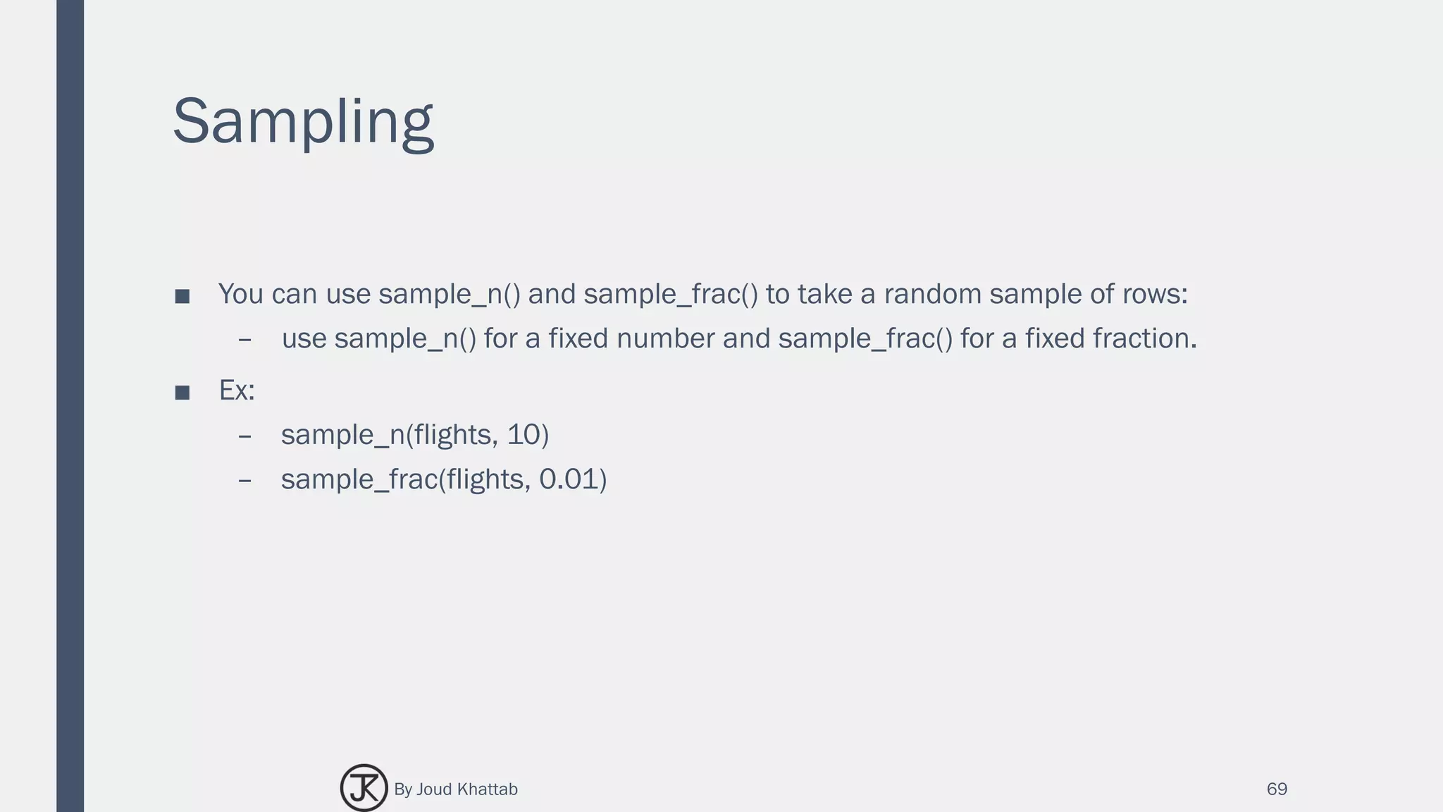 Sampling
■ You can use sample_n() and sample_frac() to take a random sample of rows:
– use sample_n() for a fixed number and sample_frac() for a fixed fraction.
■ Ex:
– sample_n(flights, 10)
– sample_frac(flights, 0.01)
69By Joud Khattab
 