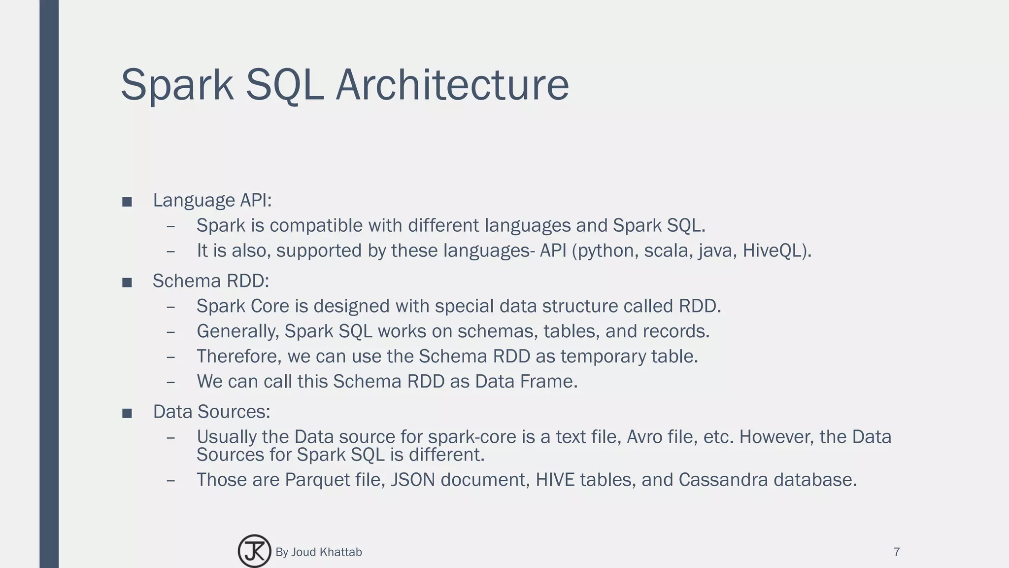 Spark SQL Architecture
■ Language API:
– Spark is compatible with different languages and Spark SQL.
– It is also, supported by these languages- API (python, scala, java, HiveQL).
■ Schema RDD:
– Spark Core is designed with special data structure called RDD.
– Generally, Spark SQL works on schemas, tables, and records.
– Therefore, we can use the Schema RDD as temporary table.
– We can call this Schema RDD as Data Frame.
■ Data Sources:
– Usually the Data source for spark-core is a text file, Avro file, etc. However, the Data
Sources for Spark SQL is different.
– Those are Parquet file, JSON document, HIVE tables, and Cassandra database.
7By Joud Khattab
 