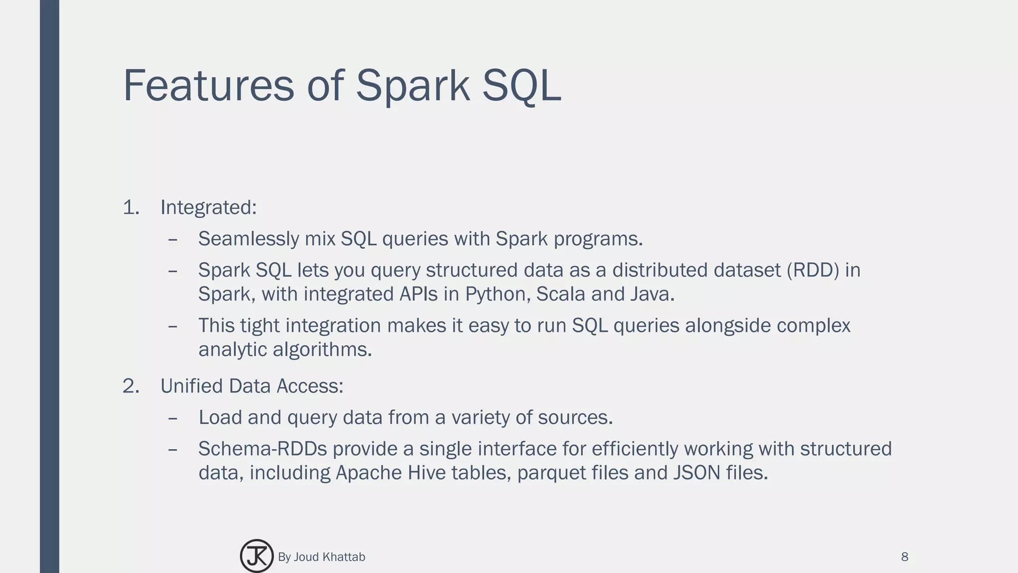 Features of Spark SQL
1. Integrated:
– Seamlessly mix SQL queries with Spark programs.
– Spark SQL lets you query structured data as a distributed dataset (RDD) in
Spark, with integrated APIs in Python, Scala and Java.
– This tight integration makes it easy to run SQL queries alongside complex
analytic algorithms.
2. Unified Data Access:
– Load and query data from a variety of sources.
– Schema-RDDs provide a single interface for efficiently working with structured
data, including Apache Hive tables, parquet files and JSON files.
8By Joud Khattab
 