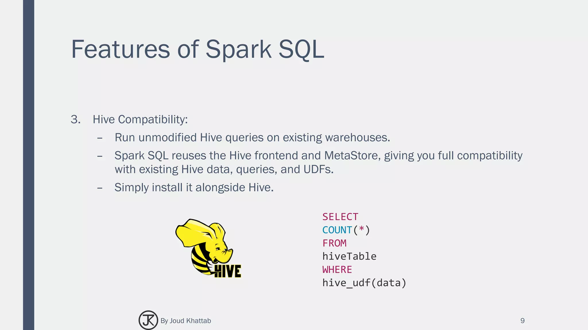Features of Spark SQL
3. Hive Compatibility:
– Run unmodified Hive queries on existing warehouses.
– Spark SQL reuses the Hive frontend and MetaStore, giving you full compatibility
with existing Hive data, queries, and UDFs.
– Simply install it alongside Hive.
9
SELECT
COUNT(*)
FROM
hiveTable
WHERE
hive_udf(data)
By Joud Khattab
 