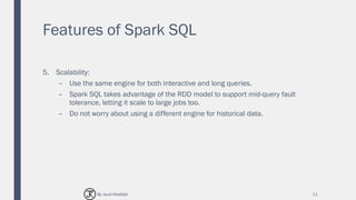 Features of Spark SQL
5. Scalability:
– Use the same engine for both interactive and long queries.
– Spark SQL takes advantage of the RDD model to support mid-query fault
tolerance, letting it scale to large jobs too.
– Do not worry about using a different engine for historical data.
11By Joud Khattab
 