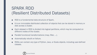 SPARK RDD
(Resilient Distributed Datasets)
■ RDD is a fundamental data structure of Spark.
■ It is an immutable distributed collection of objects that can be stored in memory or
disk across a cluster.
■ Each dataset in RDD is divided into logical partitions, which may be computed on
different nodes of the cluster.
■ Parallel functional transformations (map, filter, …).
■ Automatically rebuilt on failure.
■ RDDs can contain any type of Python, Java, or Scala objects, including user-defined
classes.
13By Joud Khattab
 