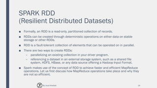 SPARK RDD
(Resilient Distributed Datasets)
■ Formally, an RDD is a read-only, partitioned collection of records.
■ RDDs can be created through deterministic operations on either data on stable
storage or other RDDs.
■ RDD is a fault-tolerant collection of elements that can be operated on in parallel.
■ There are two ways to create RDDs:
– parallelizing an existing collection in your driver program.
– referencing a dataset in an external storage system, such as a shared file
system, HDFS, HBase, or any data source offering a Hadoop Input Format.
■ Spark makes use of the concept of RDD to achieve faster and efficient MapReduce
operations. Let us first discuss how MapReduce operations take place and why they
are not so efficient.
14By Joud Khattab
 