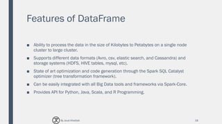 Features of DataFrame
■ Ability to process the data in the size of Kilobytes to Petabytes on a single node
cluster to large cluster.
■ Supports different data formats (Avro, csv, elastic search, and Cassandra) and
storage systems (HDFS, HIVE tables, mysql, etc).
■ State of art optimization and code generation through the Spark SQL Catalyst
optimizer (tree transformation framework).
■ Can be easily integrated with all Big Data tools and frameworks via Spark-Core.
■ Provides API for Python, Java, Scala, and R Programming.
18By Joud Khattab
 