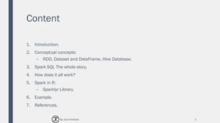 Content
1. Introduction.
2. Conceptual concepts:
– RDD, Dataset and DataFrame, Hive Database.
3. Spark SQL The whole story.
4. How does it all work?
5. Spark in R:
– Sparklyr Library.
6. Example.
7. References.
2By Joud Khattab
 