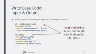 Write Less Code:
Input & Output
■ Unified interface to reading/writing data in a variety of formats:
27
df = sqlContext.read
.format("json")
.option("samplingRatio", "0.1")
.load("/home/michael/data.json")
df.write
.format("parquet")
.mode("append")
.partitionBy("year")
.saveAsTable("fasterData")
read and write
functions create
new builders for
doing I/O
By Joud Khattab
 