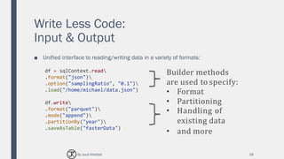 Write Less Code:
Input & Output
■ Unified interface to reading/writing data in a variety of formats:
28
df = sqlContext.read
.format("json")
.option("samplingRatio", "0.1")
.load("/home/michael/data.json")
df.write
.format("parquet")
.mode("append")
.partitionBy("year")
.saveAsTable("fasterData")
Builder methods
are used to specify:
• Format
• Partitioning
• Handling of
existing data
• and more
By Joud Khattab
 