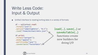 Write Less Code:
Input & Output
■ Unified interface to reading/writing data in a variety of formats:
29
df = sqlContext.read
.format("json")
.option("samplingRatio", "0.1")
.load("/home/michael/data.json")
df.write
.format("parquet")
.mode("append")
.partitionBy("year")
.saveAsTable("fasterData")
load(…), save(…) or
saveAsTable(…)
functions create
new builders for
doing I/O
By Joud Khattab
 
