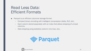 Read Less Data:
Efficient Formats
■ Parquet is an efficient columnar storage format:
– Compact binary encoding with intelligent compression (delta, RLE, etc).
– Each column stored separately with an index that allows skipping of unread
columns.
– Data skipping using statistics (column min/max, etc).
30By Joud Khattab
 