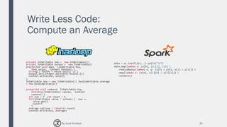 Write Less Code:
Compute an Average
32
private IntWritable one = new IntWritable(1)
private IntWritable output = new IntWritable()
proctected void map( LongWritable key,
Text value, Context context) {
String[] fields = value.split("t")
output.set(Integer.parseInt(fields[1]))
context.write(one, output)
}
IntWritable one = new IntWritable(1) DoubleWritable average
= new DoubleWritable()
protected void reduce( IntWritable key,
Iterable<IntWritable> values, Context
context) {
int sum = 0 int count = 0
for(IntWritable value : values) { sum +=
value.get()
count++
}
average.set(sum / (double) count)
context.Write(key, average)
data = sc.textFile(...).split("t")
data.map(lambda x: (x[0], [x.[1], 1])) 
.reduceByKey(lambda x, y: [x[0] + y[0], x[1] + y[1]]) 
.map(lambda x: [x[0], x[1][0] / x[1][1]]) 
.collect()
By Joud Khattab
 