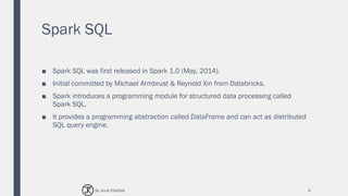 Spark SQL
■ Spark SQL was first released in Spark 1.0 (May, 2014).
■ Initial committed by Michael Armbrust & Reynold Xin from Databricks.
■ Spark introduces a programming module for structured data processing called
Spark SQL.
■ It provides a programming abstraction called DataFrame and can act as distributed
SQL query engine.
4By Joud Khattab
 