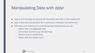 Manipulating Data with dplyr
■ dplyr is an R package for working with structured data both in and outside of R.
■ dplyr makes data manipulation for R users easy, consistent, and performant.
■ With dplyr as an interface to manipulating Spark DataFrames, you can:
– Select, filter, and aggregate data.
– Use window functions (e.g. for sampling).
– Perform joins on DataFrames.
– Collect data from Spark into R.
45By Joud Khattab
 