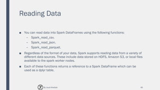 Reading Data
■ You can read data into Spark DataFrames using the following functions:
– Spark_read_csv.
– Spark_read_json.
– Spark_read_parquet.
■ Regardless of the format of your data, Spark supports reading data from a variety of
different data sources. These include data stored on HDFS, Amazon S3, or local files
available to the spark worker nodes.
■ Each of these functions returns a reference to a Spark DataFrame which can be
used as a dplyr table.
46By Joud Khattab
 