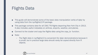 Flights Data
■ This guide will demonstrate some of the basic data manipulation verbs of dplyr by
using data from the nycflights13 R package.
■ This package contains data for all 336,776 flights departing New York City in 2013.
It also includes useful metadata on airlines, airports, weather, and planes.
■ Connect to the cluster and copy the flights data using the copy_to function.
■ Note:
– The flight data in nycflights13 is convenient for dplyr demonstrations because it
is small, but in practice large data should rarely be copied directly from R
objects.
47By Joud Khattab
 