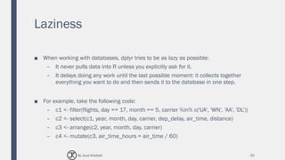 Laziness
■ When working with databases, dplyr tries to be as lazy as possible:
– It never pulls data into R unless you explicitly ask for it.
– It delays doing any work until the last possible moment: it collects together
everything you want to do and then sends it to the database in one step.
■ For example, take the following code:
– c1 <- filter(flights, day == 17, month == 5, carrier %in% c('UA', 'WN', 'AA', 'DL’))
– c2 <- select(c1, year, month, day, carrier, dep_delay, air_time, distance)
– c3 <- arrange(c2, year, month, day, carrier)
– c4 <- mutate(c3, air_time_hours = air_time / 60)
55By Joud Khattab
 