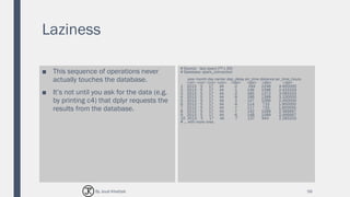 Laziness
■ This sequence of operations never
actually touches the database.
■ It’s not until you ask for the data (e.g.
by printing c4) that dplyr requests the
results from the database.
# Source: lazy query [?? x 20]
# Database: spark_connection
year month day carrier dep_delay air_time distance air_time_hours
<int> <int> <int> <chr> <dbl> <dbl> <dbl> <dbl>
1 2013 5 17 AA -2 294 2248 4.900000
2 2013 5 17 AA -1 146 1096 2.433333
3 2013 5 17 AA -2 185 1372 3.083333
4 2013 5 17 AA -9 186 1389 3.100000
5 2013 5 17 AA 2 147 1096 2.450000
6 2013 5 17 AA -4 114 733 1.900000
7 2013 5 17 AA -7 117 733 1.950000
8 2013 5 17 AA -7 142 1089 2.366667
9 2013 5 17 AA -6 148 1089 2.466667
10 2013 5 17 AA -7 137 944 2.283333
# ... with more rows
56By Joud Khattab
 