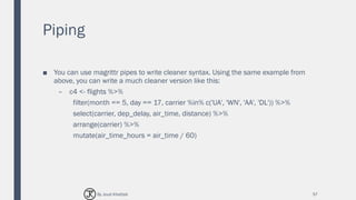 Piping
■ You can use magrittr pipes to write cleaner syntax. Using the same example from
above, you can write a much cleaner version like this:
– c4 <- flights %>%
filter(month == 5, day == 17, carrier %in% c('UA', 'WN', 'AA', 'DL')) %>%
select(carrier, dep_delay, air_time, distance) %>%
arrange(carrier) %>%
mutate(air_time_hours = air_time / 60)
57By Joud Khattab
 