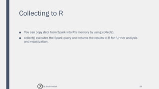 Collecting to R
■ You can copy data from Spark into R’s memory by using collect().
■ collect() executes the Spark query and returns the results to R for further analysis
and visualization.
59By Joud Khattab
 