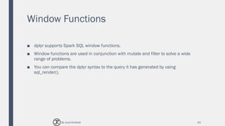 Window Functions
■ dplyr supports Spark SQL window functions.
■ Window functions are used in conjunction with mutate and filter to solve a wide
range of problems.
■ You can compare the dplyr syntax to the query it has generated by using
sql_render().
62By Joud Khattab
 