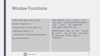 Window Functions
# Rank each flight within a daily
ranked <- flights %>%
group_by(year, month, day) %>%
select(dep_delay) %>%
mutate(rank = rank(desc(dep_delay)))
sql_render(ranked)
<SQL> SELECT `year`, `month`, `day`,
`dep_delay`, rank() OVER (PARTITION BY
`year`, `month`, `day` ORDER BY
`dep_delay` DESC) AS `rank`
FROM (SELECT `year` AS `year`, `month`
AS `month`, `day` AS `day`, `dep_delay`
AS `dep_delay` FROM `flights`)
`uflidyrkpj`
65By Joud Khattab
 