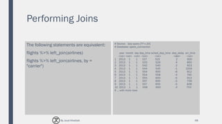 Performing Joins
The following statements are equivalent:
flights %>% left_join(airlines)
flights %>% left_join(airlines, by =
"carrier")
# Source: lazy query [?? x 20]
# Database: spark_connection
year month day dep_time sched_dep_time dep_delay arr_time
<int> <int> <int> <int> <int> <dbl> <int>
1 2013 1 1 517 515 2 830
2 2013 1 1 533 529 4 850
3 2013 1 1 542 540 2 923
4 2013 1 1 544 545 -1 1004
5 2013 1 1 554 600 -6 812
6 2013 1 1 554 558 -4 740
7 2013 1 1 555 600 -5 913
8 2013 1 1 557 600 -3 709
9 2013 1 1 557 600 -3 838
10 2013 1 1 558 600 -2 753
# ... with more rows
68By Joud Khattab
 
