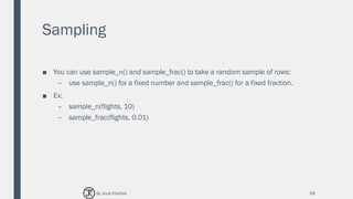Sampling
■ You can use sample_n() and sample_frac() to take a random sample of rows:
– use sample_n() for a fixed number and sample_frac() for a fixed fraction.
■ Ex:
– sample_n(flights, 10)
– sample_frac(flights, 0.01)
69By Joud Khattab
 