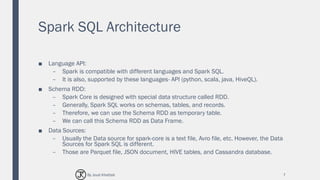 Spark SQL Architecture
■ Language API:
– Spark is compatible with different languages and Spark SQL.
– It is also, supported by these languages- API (python, scala, java, HiveQL).
■ Schema RDD:
– Spark Core is designed with special data structure called RDD.
– Generally, Spark SQL works on schemas, tables, and records.
– Therefore, we can use the Schema RDD as temporary table.
– We can call this Schema RDD as Data Frame.
■ Data Sources:
– Usually the Data source for spark-core is a text file, Avro file, etc. However, the Data
Sources for Spark SQL is different.
– Those are Parquet file, JSON document, HIVE tables, and Cassandra database.
7By Joud Khattab
 