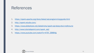 References
1. https://spark.apache.org/docs/latest/sql-programming-guide.html
2. http://spark.rstudio.com/
3. https://www.slideshare.net/databricks/spark-sql-deep-dive-melbroune
4. http://www.tutorialspoint.com/spark_sql/
5. https://www.youtube.com/watch?v=A7Ef_ZB884g
72By Joud Khattab
 