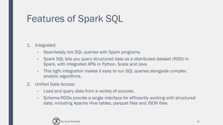 Features of Spark SQL
1. Integrated:
– Seamlessly mix SQL queries with Spark programs.
– Spark SQL lets you query structured data as a distributed dataset (RDD) in
Spark, with integrated APIs in Python, Scala and Java.
– This tight integration makes it easy to run SQL queries alongside complex
analytic algorithms.
2. Unified Data Access:
– Load and query data from a variety of sources.
– Schema-RDDs provide a single interface for efficiently working with structured
data, including Apache Hive tables, parquet files and JSON files.
8By Joud Khattab
 