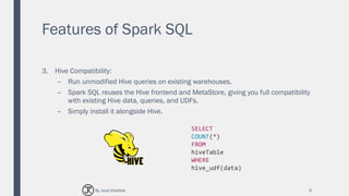 Features of Spark SQL
3. Hive Compatibility:
– Run unmodified Hive queries on existing warehouses.
– Spark SQL reuses the Hive frontend and MetaStore, giving you full compatibility
with existing Hive data, queries, and UDFs.
– Simply install it alongside Hive.
9
SELECT
COUNT(*)
FROM
hiveTable
WHERE
hive_udf(data)
By Joud Khattab
 