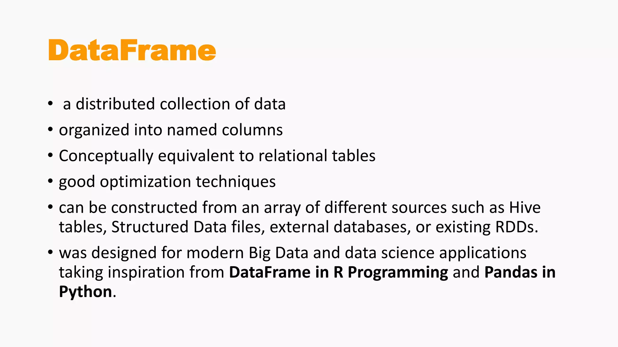 DataFrame
• a distributed collection of data
• organized into named columns
• Conceptually equivalent to relational tables
• good optimization techniques
• can be constructed from an array of different sources such as Hive
tables, Structured Data files, external databases, or existing RDDs.
• was designed for modern Big Data and data science applications
taking inspiration from DataFrame in R Programming and Pandas in
Python.
 