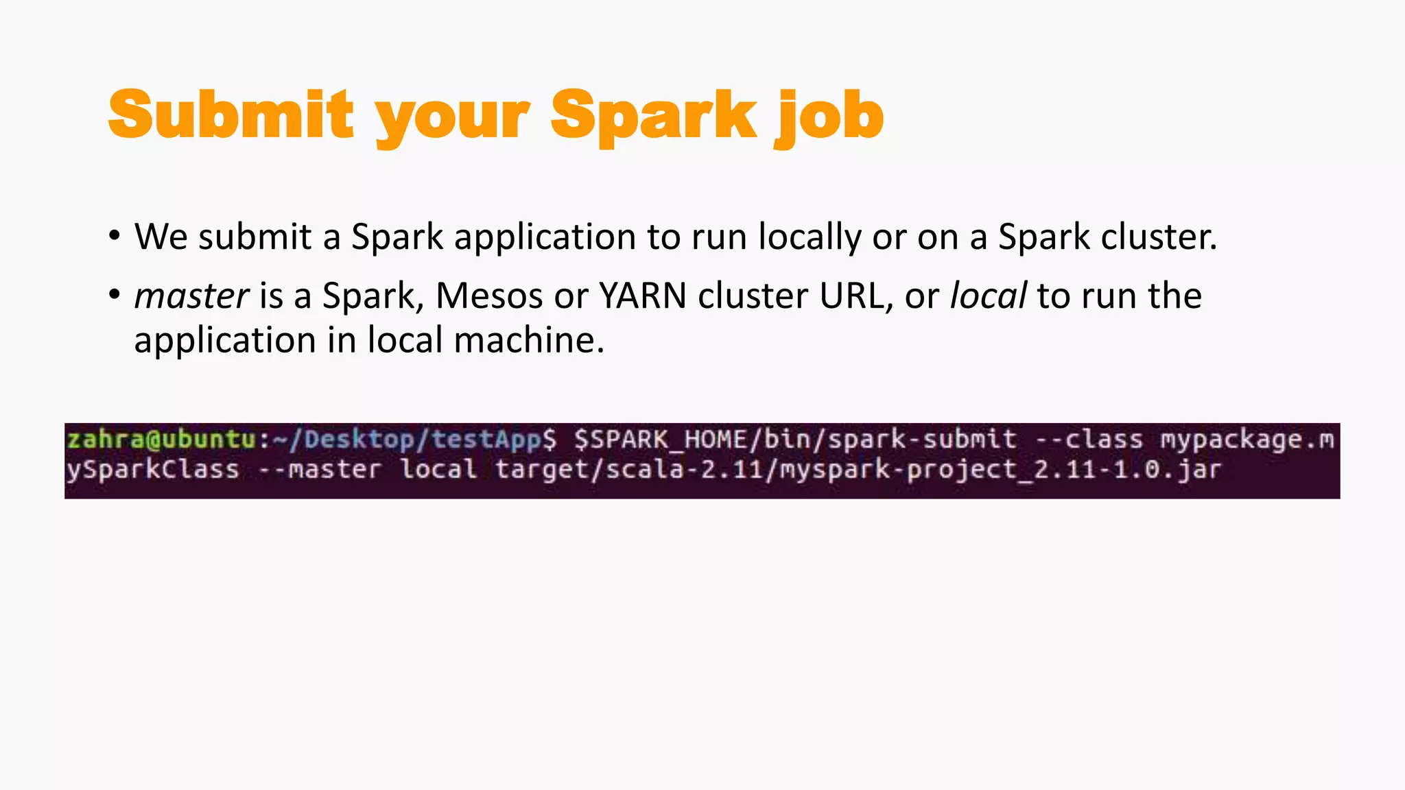 Submit your Spark job
• We submit a Spark application to run locally or on a Spark cluster.
• master is a Spark, Mesos or YARN cluster URL, or local to run the
application in local machine.
 